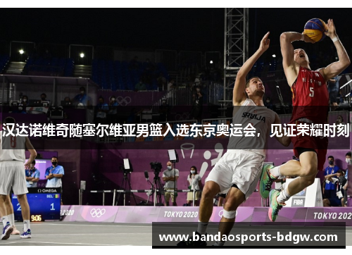 汉达诺维奇随塞尔维亚男篮入选东京奥运会，见证荣耀时刻