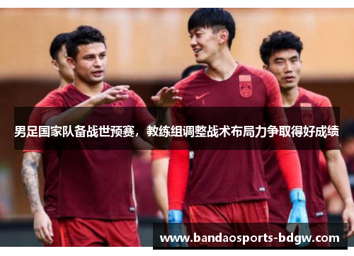 男足国家队备战世预赛，教练组调整战术布局力争取得好成绩