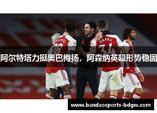 阿尔特塔力挺奥巴梅扬，阿森纳英超形势稳固