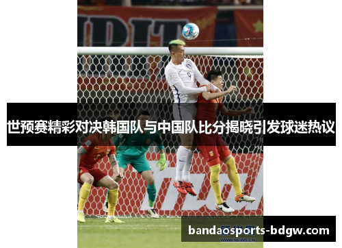 世预赛精彩对决韩国队与中国队比分揭晓引发球迷热议